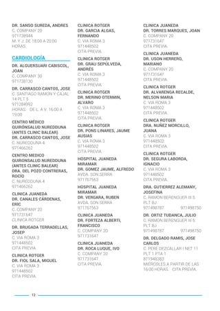 DR. SANSO SUREDA, ANDRES
C. COMPANY 20
971738944
M. Y J. DE 18:00 A 20:00
HORAS.
CARDIOLOGÍA
DR. ALGUERSUARI CABISCOL,
JOAN
C. COMPANY 30
971738130
DR. CARRASCO CANTOS, JOSE
C. SANTIAGO RAMON Y CAJAL
14 PLT 5
971284992
HORAS. DE L. A V. 16:00 A
19:00
CENTRO MÉDICO
QUIRÓNSALUD NUREDDUNA
(ANTES CLINIC BALEAR)
DR. CARRASCO CANTOS, JOSE
C. NUREDDUNA 4
971466262
CENTRO MEDICO
QUIRONSALUD NUREDDUNA
(ANTES CLINIC BALEAR)
DRA. DEL POZO CONTRERAS,
ROCÍO
C. NUREDDUNA 4
971466262
CLINICA JUANEDA
DR. CANALES CÁRDENAS,
ERIC
C. COMPANY 20
971731647
CLINICA ROTGER
DR. BRUGADA TERRADELLAS,
JOSEP
C. VIA ROMA 3
971448502
CITA PREVIA.
CLINICA ROTGER
DR. FIOL SALA, MIGUEL
C. VIA ROMA 3
971448502
CITA PREVIA.
CLINICA ROTGER
DR. GARCIA ALGAS,
FERNANDO
C. VIA ROMA 3
971448502
CITA PREVIA.
CLINICA ROTGER
DR. GRAU SEPÚLVEDA,
ANDRÉS
C. VIA ROMA 3
971448502
CITA PREVIA.
CLINICA ROTGER
DR. MERINO OTERMIN,
ALVARO
C. VIA ROMA 3
971448502
CITA PREVIA.
CLINICA ROTGER
DR. PONS LINARES, JAUME
AUSIAS
C. VIA ROMA 3
971448502
CITA PREVIA.
HOSPITAL JUANEDA
MIRAMAR
DR. GOMEZ JAUME, ALFREDO
AVDA. SON SERRA
971767563
HOSPITAL JUANEDA
MIRAMAR
DR. VERGARA, RUBEN
AVDA. SON SERRA
971767563
CLINICA JUANEDA
DR. FORTEZA ALBERTI,
FRANCISCO
C. COMPANY 20
971731647
CLINICA JUANEDA
DR. ROCA LUQUE, IVO
C. COMPANY 20
971731647
CITA PREVIA.
CLINICA JUANEDA
DR. TORRES MARQUES, JOAN
C. COMPANY 20
971731647
CITA PREVIA.
CLINICA JUANEDA
DR. USON HERRERO,
MARIANO
C. COMPANY 20
971731647
CITA PREVIA.
CLINICA ROTGER
DR. ALVARENGA RECALDE,
NELSON MARIA
C. VIA ROMA 3
971448502
CITA PREVIA.
CLINICA ROTGER
DRA. NUÑEZ MORCILLO,
JUANA
C. VIA ROMA 3
971448502
CITA PREVIA.
CLINICA ROTGER
DR. SEGURA LABORDA,
IGNACIO
C. VIA ROMA 3
971448502
CITA PREVIA.
DRA. GUTIERREZ ALEMANY,
JOSEFINA
C. RAMON BERENGUER III 5
PLT BJ
971498787 971498750
DR. ORTIZ TUDANCA, JULIO
C. RAMON BERENGUER III 5
PLT BJ
971498787 971498750
DR. DELGADO RAMIS, JOSE
CARLOS
C. PERE DEZCALLAR I NET 11
PLT 1 PTA 1
871948383
MIÉRCOLES A PARTIR DE LAS
16:00 HORAS. CITA PREVIA.
12
BALEARES BASIC_GO.qxp 8/12/15 13:32 Página 12
 