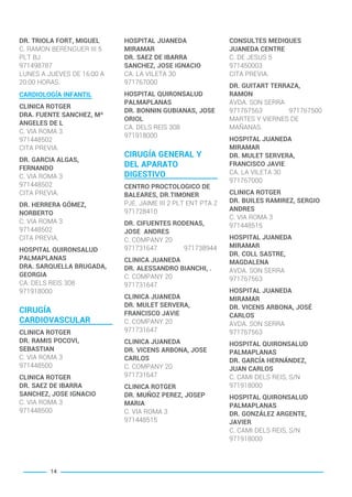 DR. TRIOLA FORT, MIGUEL
C. RAMON BERENGUER III 5
PLT BJ
971498787
LUNES A JUEVES DE 16:00 A
20:00 HORAS.
CARDIOLOGÍA INFANTIL
CLINICA ROTGER
DRA. FUENTE SANCHEZ, Mª
ANGELES DE L
C. VIA ROMA 3
971448502
CITA PREVIA.
DR. GARCIA ALGAS,
FERNANDO
C. VIA ROMA 3
971448502
CITA PREVIA.
DR. HERRERA GÓMEZ,
NORBERTO
C. VIA ROMA 3
971448502
CITA PREVIA.
HOSPITAL QUIRONSALUD
PALMAPLANAS
DRA. SARQUELLA BRUGADA,
GEORGIA
CA. DELS REIS 308
971918000
CIRUGÍA
CARDIOVASCULAR
CLINICA ROTGER
DR. RAMIS POCOVI,
SEBASTIAN
C. VIA ROMA 3
971448500
CLINICA ROTGER
DR. SAEZ DE IBARRA
SANCHEZ, JOSE IGNACIO
C. VIA ROMA 3
971448500
HOSPITAL JUANEDA
MIRAMAR
DR. SAEZ DE IBARRA
SANCHEZ, JOSE IGNACIO
CA. LA VILETA 30
971767000
HOSPITAL QUIRONSALUD
PALMAPLANAS
DR. BONNIN GUBIANAS, JOSE
ORIOL
CA. DELS REIS 308
971918000
CIRUGÍA GENERAL Y
DEL APARATO
DIGESTIVO
CENTRO PROCTOLOGICO DE
BALEARES, DR.TIMONER
PJE. JAIME III 2 PLT ENT PTA 2
971728410
DR. CIFUENTES RODENAS,
JOSE ANDRES
C. COMPANY 20
971731647 971738944
CLINICA JUANEDA
DR. ALESSANDRO BIANCHI, .
C. COMPANY 20
971731647
CLINICA JUANEDA
DR. MULET SERVERA,
FRANCISCO JAVIE
C. COMPANY 20
971731647
CLINICA JUANEDA
DR. VICENS ARBONA, JOSE
CARLOS
C. COMPANY 20
971731647
CLINICA ROTGER
DR. MUÑOZ PEREZ, JOSEP
MARIA
C. VIA ROMA 3
971448515
CONSULTES MEDIQUES
JUANEDA CENTRE
C. DE JESUS 5
971450003
CITA PREVIA.
DR. GUITART TERRAZA,
RAMON
AVDA. SON SERRA
971767563 971767500
MARTES Y VIERNES DE
MAÑANAS.
HOSPITAL JUANEDA
MIRAMAR
DR. MULET SERVERA,
FRANCISCO JAVIE
CA. LA VILETA 30
971767000
CLINICA ROTGER
DR. BUILES RAMIREZ, SERGIO
ANDRES
C. VIA ROMA 3
971448515
HOSPITAL JUANEDA
MIRAMAR
DR. COLL SASTRE,
MAGDALENA
AVDA. SON SERRA
971767563
HOSPITAL JUANEDA
MIRAMAR
DR. VICENS ARBONA, JOSÉ
CARLOS
AVDA. SON SERRA
971767563
HOSPITAL QUIRONSALUD
PALMAPLANAS
DR. GARCÍA HERNÁNDEZ,
JUAN CARLOS
C. CAMI DELS REIS, S/N
971918000
HOSPITAL QUIRONSALUD
PALMAPLANAS
DR. GONZÁLEZ ARGENTE,
JAVIER
C. CAMI DELS REIS, S/N
971918000
14
BALEARES BASIC_GO.qxp 8/12/15 13:32 Página 14
 