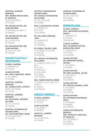 HOSPITAL JUANEDA
MIRAMAR
DRA. MUÑOZ MIGUELSANZ,
Mª ANGELES
AVDA. SON SERRA
971767563
DR. NAVASCUES DEL RIO,
JUAN ANTONIO
C. SANTIAGO RUSIÑOL 9
971448500
DR. NAVASCUES DEL RIO,
JUAN ANTONIO
CA. LA VILETA 30
971767000
DR. NAVASCUES DEL RIO,
JUAN ANTONIO
CA. DELS REIS 308
971918000
CIRUGÍA PLÁSTICA Y
REPARADORA
CLINICA JUANEDA
C. COMPANY 20
971731647
CLINICA ROTGER
DR. LOPEZ MARTINEZ, ANGEL
C. VIA ROMA 3
971448500
HOSPITAL JUANEDA
MIRAMAR
DR. CAMINO CINTO, VICENTE
AVDA. SON SERRA
971767563
HOSPITAL JUANEDA
MIRAMAR
DR. RUIZ NADAL, ANTONIO
ALEJAND
CA. LA VILETA 30
971767000
HOSPITAL QUIRONSALUD
PALMAPLANAS
DR. LÓPEZ MARTÍNEZ, ÁNGEL
CA. DELS REIS 308
971918000
HOSPITAL QUIRONSALUD
PALMAPLANAS
DR. SARACUT HEYMANZON,
GUILLERMO
CA. DELS REIS 308
971918000
DRA. LLIRO BLASCO, ESTHER
C. COMPANY 20
971731647
CITA PREVIA.
DR. PALLARES SERRANO,
JOAN
C. COMPANY 20
971731647
CITA PREVIA.
DR. RABELL SALOM, JUAN
C. VIA ROMA 10 PLT ENT
971726180
CITA PREVIA.
DR. SARACUT HEYMANZON,
GUILLERMO
C. LLORENÇ VICENS 1 PLT
ENT
971727217
CITA PREVIA.
CA. DELS REIS
971918000
CITA PREVIA.
DRA. TORRES MARTIN, EMMA
C. GENERAL FELIX MAS 4 PLT
4 PTA 4
971452231
CITA PREVIA.
CIRUGÍA TORÁCICA
CLINICA JUANEDA
C. COMPANY 20
971731647
CLINICA ROTGER
C. VIA ROMA 3
971448500
HOSPITAL JUANEDA
MIRAMAR
CA. LA VILETA 30
971767000
HOSPITAL QUIRONSALUD
PALMAPLANAS
CA. DELS REIS 308
971918000
CITA PREVIA.
DERMATOLOGIA
CLINICA JUANEDA
DRA. CANTARERO GUTIERREZ,
MARTA
C. COMPANY 20
971731647
CITA PREVIA.
CLINICA JUANEDA
DRA. POLANICKA KOTEJA,
MAGDALENA AGNIE
C. COMPANY 20
971731647
CITA PREVIA.
CLINICA ROTGER
DR. BENNASAR VICENS,
ANTONI
C. VIA ROMA 3
971448500
CLINICA ROTGER
DR. BOIX VILANOVA, JULIAN
C. VIA ROMA 3
971448502
CITA PREVIA.
CLINICA ROTGER
DR. GARCÍAS LADARIA, JUAN
C. VIA ROMA 3
971448502
CITA PREVIA.
CLINICA ROTGER
DR. GIACAMAN CONTRERAS,
ARIZA
C. VIA ROMA 3
971448502
CITA PREVIA.
CONSULTES MÈDIQUES
BONGEST
DRA. VENTAYOL VENTAYOL,
Mª ÁNGELES
PZA. PROGRÉS 10
971733874
CITA PREVIA.
16
BALEARES BASIC_GO.qxp 8/12/15 13:32 Página 16
 