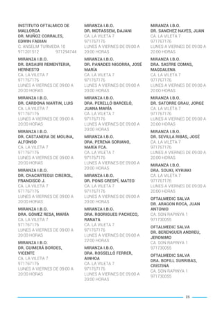 INSTITUTO OFTALMICO DE
MALLORCA
DR. MUÑOZ CORRALES,
EDWIN FABIAN
C. ANSELM TURMEDA 10
971201512 971294744
MIRANZA I.B.O.
DR. BASAURI REMENTERIA,
HERNESTO
CA. LA VILETA 7
971767176
LUNES A VIERNES DE 09:00 A
20:00 HORAS
MIRANZA I.B.O.
DR. CARDONA MARTIN, LUIS
CA. LA VILETA 7
971767176
LUNES A VIERNES DE 09:00 A
20:00 HORAS
MIRANZA I.B.O.
DR. CASTANERA DE MOLINA,
ALFONSO
CA. LA VILETA 7
971767176
LUNES A VIERNES DE 09:00 A
20:00 HORAS
MIRANZA I.B.O.
DR. CHACARTEGUI CIREROL,
FRANCISCO J.
CA. LA VILETA 7
971767176
LUNES A VIERNES DE 09:00 A
20:00 HORAS
MIRANZA I.B.O.
DRA. GÓMEZ RESA, MARÍA
CA. LA VILETA 7
971767176
LUNES A VIERNES DE 09:00 A
20:00 HORAS
MIRANZA I.B.O.
DR. GUIMERÁ BORDES,
VICENTE
CA. LA VILETA 7
971767176
LUNES A VIERNES DE 09:00 A
20:00 HORAS
MIRANZA I.B.O.
DR. MOTASSEM, DAJANI
CA. LA VILETA 7
971767176
LUNES A VIERNES DE 09:00 A
20:00 HORAS
MIRANZA I.B.O.
DR. PANADES NIGORRA, JOSÉ
MARÍA
CA. LA VILETA 7
971767176
LUNES A VIERNES DE 09:00 A
20:00 HORAS
MIRANZA I.B.O.
DRA. PERELLÓ BARCELÓ,
JUANA MARÍA
CA. LA VILETA 7
971767176
LUNES A VIERNES DE 09:00 A
20:00 HORAS
MIRANZA I.B.O.
DRA. PERENA SORIANO,
MARÍA FCA.
CA. LA VILETA 7
971767176
LUNES A VIERNES DE 09:00 A
20:00 HORAS
MIRANZA I.B.O.
DR. PONS CRESPÍ, MATEO
CA. LA VILETA 7
971767176
LUNES A VIERNES DE 09:00 A
20:00 HORAS
MIRANZA I.B.O.
DRA. RODRIGUES PACHECO,
RANATA
CA. LA VILETA 7
971767176
LUNES A VIERNES DE 09:00 A
22:00 HORAS
MIRANZA I.B.O.
DRA. ROSSELLÓ FERRER,
AINHOA
CA. LA VILETA 7
971767176
LUNES A VIERNES DE 09:00 A
20:00 HORAS
MIRANZA I.B.O.
DR. SANCHEZ NAVES, JUAN
CA. LA VILETA 7
971767176
LUNES A VIERNES DE 09:00 A
20:00 HORAS
MIRANZA I.B.O.
DRA. SASTRE COMAS,
MAGDALENA
CA. LA VILETA 7
971767176
LUNES A VIERNES DE 09:00 A
20:00 HORAS
MIRANZA I.B.O.
DR. SATORRE GRAU, JORGE
CA. LA VILETA 7
971767176
LUNES A VIERNES DE 09:00 A
20:00 HORAS
MIRANZA I.B.O.
DR. SEVILLA RIBAS, JOSÉ
CA. LA VILETA 7
971767176
LUNES A VIERNES DE 09:00 A
20:00 HORAS
MIRANZA I.B.O.
DRA. SOUKI, KYRIAKI
CA. LA VILETA 7
971767176
LUNES A VIERNES DE 09:00 A
20:00 HORAS
OFTALMEDIC SALVA
DR. ARAGON ROCA, JUAN
ANTONIO
CA. SON RAPINYA 1
971730055
OFTALMEDIC SALVA
DR. BERENGUER ANDREU,
JERONIMO
CA. SON RAPINYA 1
971730055
OFTALMEDIC SALVA
DRA. BOFILL SURRIBAS,
CRISTINA
CA. SON RAPINYA 1
971730055
25
BALEARES BASIC_GO.qxp 8/12/15 13:32 Página 25
 