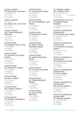 CLINICA JUANEDA
DR. QUER CANUT, SANTIAGO
C. COMPANY 20
971731647
CITA PREVIA.
CLINICA JUANEDA
971731647
DR. RAMA LOPEZ, JULIO JOSE
971731647
CITA PREVIA.
CLINICA JUANEDA
DRA. TOMAS FERNANDEZ,
MERITXELL
C. COMPANY 20
971731647
CITA PREVIA.
CLINICA ROTGER
DR. ARANCIBIA TAGLE, DIEGO
C. VIA ROMA 3
971448507
CITA PREVIA.
CLINICA ROTGER
DR. CALDENTEY GALLARDO,
MÓNICA
C. VIA ROMA 3
971448507
CITA PREVIA.
CLINICA ROTGER
DR. CARNEVALE, CLAUDIO
C. VIA ROMA 3
971448507
CITA PREVIA.
CLINICA ROTGER
DR. EIGEL, THOMAS
C. VIA ROMA 3
971448507
CITA PREVIA.
CLINICA ROTGER
DRA. GASPAR, SAROLTA
C. VIA ROMA 3
971448507
CITA PREVIA.
CLINICA ROTGER
DR. GESSNER, JOHANNES M.
C. VIA ROMA 3
971448507
CITA PREVIA.
CLINICA ROTGER
DR. JAUME BAUZÁ, GABIEL
C. VIA ROMA 3
971448507
CITA PREVIA.
CLINICA ROTGER
DR. JUAN FERNÁNDEZ, JUAN
MIGUEL
C. VIA ROMA 3
971448507
CITA PREVIA.
CLINICA ROTGER
DR. MAGRI RUÍZ, CARLOS
C. VIA ROMA 3
971448507
CITA PREVIA.
CLINICA ROTGER
DR. MUÑOZ PROTO,
FERNANDA ANDREA
C. VIA ROMA 3
971448507
CITA PREVIA.
CLINICA ROTGER
DR. SARRIA ECHEGARAY,
PEDRO
C. VIA ROMA 3
971448507
CITA PREVIA.
CLINICA ROTGER
DR. TIL PÉREZ GUILLERMO
C. VIA ROMA 3
971448507
CITA PREVIA.
CLINICA ROTGER
DR. TOMÁS BARBERÁN,
MANUEL
C. VIA ROMA 3
971448507
CITA PREVIA.
CLINICA ROTGER
DR. VALLS MATEU,
MERITXELL
C. VIA ROMA 3
971448507
CITA PREVIA.
DR. COBARRO VANRELL
DRA. SÁNCHEZ LORA, I.
CA. DE LA VILETA 30
971767073 971767500
CITA PREVIA.
GRUPO BALEAR DE ORL CB
DR. MORERA SERNA,
EDUARDO
C. RAMON BERENGUER III 5
971498787
HOSPITAL QUIRONSALUD
PALMAPLANAS
DR. ARANCIBIA TAGLE, DIEGO
CA. DELS REIS 308
971908999
CITA PREVIA.
HOSPITAL QUIRONSALUD
PALMAPLANAS
DR. CALDENTEY GALLARDO,
MÓNICA
CA. DELS REIS 308
971908999
CITA PREVIA.
HOSPITAL QUIRONSALUD
PALMAPLANAS
DR. CARNEVALE, CLAUDIO
CA. DELS REIS 308
971908999
CITA PREVIA.
HOSPITAL QUIRONSALUD
PALMAPLANAS
DR. EIGEL THOMAS
CA. DELS REIS 308
971908999
CITA PREVIA.
HOSPITAL QUIRONSALUD
PALMAPLANAS
DRA. GASPAR, SAROLTA
CA. DELS REIS 308
971908999
CITA PREVIA.
HOSPITAL QUIRONSALUD
PALMAPLANAS
DR. GESSNER JOHANES
CA. DELS REIS 308
971908999
CITA PREVIA.
28
BALEARES BASIC_GO.qxp 8/12/15 13:32 Página 28
 