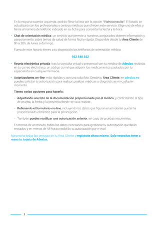 2
En la esquina superior izquierda, podrás filtrar la lista por la opción “Videoconsulta”. El listado se
actualizará con los profesionales y centros médicos que ofrecen este servicio. Elige uno de ellos y
llama al número de teléfono indicado en su ficha para concertar la fecha y la hora.
• Chat de orientación médica: un servicio que permite a nuestros asegurados obtener información y
asesoramiento sobre temas de salud de forma fácil y rápida. Disponible desde tu Área Cliente de
9h a 20h, de lunes a domingo.
Fuera de este horario tienes a tu disposición los teléfonos de orientación médica:
932 540 532
• Receta electrónica privada: tras la consulta virtual o presencial con tu médico de Adeslas recibirás
en tu correo electrónico, un código con el que adquirir los medicamentos pautados por tu
especialista en cualquier farmacia.
• Autorizaciones on-line: más rápidas y con una sola foto. Desde tu Área Cliente, en adeslas.es
puedes solicitar tu autorización para realizar pruebas médicas o diagnósticas en cualquier
momento.
Tienes varias opciones para hacerlo:
- Adjuntando una foto de la documentación proporcionada por el médico, y contestando el tipo
de prueba, la fecha y la provincia donde se va a realizar.
- Rellenando el formulario on-line, incluyendo los datos que figuran en el volante que te ha
proporcionado el médico para la prescripción.
- También puedes reutilizar una autorización anterior, en caso de pruebas recurrentes.
En menos de un minuto, todos los datos necesarios para gestionar tu autorización quedarán
enviados y en menos de 48 horas recibirás tu autorización por e-mail.
Aprovecha todas las ventajas de tu Área Cliente y regístrate ahora mismo. Solo necesitas tener a
mano tu tarjeta de Adeslas.
001-002 INTRODUCCION BASICO Y GO 2021.qxp 21/10/14 16:23 Página 2
 