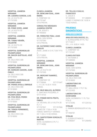 HOSPITAL JUANEDA
MIRAMAR
DR. LADARIA SUREDA, LUIS
CA. LA VILETA 30
971767000
HOSPITAL JUANEDA
MIRAMAR
DR. PONS VIVER, JAIME
CA. LA VILETA 30
971767000
HOSPITAL JUANEDA
MIRAMAR
DR. TUBAU VIDAÑA,
VALENTÍN
CA. LA VILETA 30
971767000
HOSPITAL QUIRONSALUD
PALMAPLANAS
DR. BAUZÁ QUETGLAS, JOSÉ
LUIS
CA. DELS REIS 308
971918000
HOSPITAL QUIRONSALUD
PALMAPLANAS
DR. BURGUES GASION, JUAN
PABLO
CA. DELS REIS 308
971918000
HOSPITAL QUIRONSALUD
PALMAPLANAS
DR. PIERAS AYALA, ENRIQUE
CA. DELS REIS 308
971918000
HOSPITAL QUIRONSALUD
PALMAPLANAS
DR. PIZA REUS, PEDRO
CA. DELS REIS
971918000
HOSPITAL QUIRONSALUD
PALMAPLANAS
DR. TIENZA FERNÁNDEZ,
ANTONIO
CA. DELS REIS 308
971918000
CLINICA JUANEDA
DR. BENEJAM GUAL, JOAN
MARIA
C. COMPANY 20
971731647
CITA PREVIA.
CONSULTES MEDIQUES
JUANEDA CENTRE
C. DE JESUS 5
971450003
DR. FERRUTXE FRAU, JUAN
AVDA. SON SERRA
971767540
CITA PREVIA.
DR. GUTIERREZ SANZ-GADEA,
CARLOS
AVDA. JAIME III 5 PLT ENT PTA
A
971716843
CITA PREVIA.
HOSPITAL JUANEDA
MIRAMAR
DR. BENEJAM GUAL, JOAN
MARIA
CA. LA VILETA 30
971767000
DR. MERCANT RAMIREZ,
JAUME
C. COMPANY 20
971738944 971731647
L. Y X. DE 16:30 A 18:30
HORAS.
DR. MUS MALLEU, ALFREDO
C. SANTIAGO RUSSIÑOL 9
971714733
DR. POMAR MOYA PRATS,
PABLO
CA. VECINAL DE LA VILETA 30
PLT 2
971767567 971767566
LUNES DE 17:00 A 19:30
HORAS. MARTES Y VIERNES
DE 11:00 A 13:30 HORAS.
DR. SANTISTEBAN GONZALEZ,
MARTIN
AVDA. ALEMANYA 3 PLT 2
971714580
DR. TELLOLS CHULVI,
FRANCISCO
C. JESUS 5
971450003 971288091
LUNES Y VIERNES DE 16:00 A
19:00 HORAS.
PRUEBAS
DIAGNÓSTICAS
ANÁLISIS CLÍNICOS
ANALISIS BIOLOGICOS, S.L.
C. BLANQUERNA 47 PLT BJ
971718317
DE L. A V. 8:00 A 14:00
CLINICA JUANEDA
C. COMPANY 20
971731647
CLINICA ROTGER
C. VIA ROMA 3
971448500
HOSPITAL JUANEDA
MIRAMAR
AVDA. SON SERRA
971767000
HOSPITAL QUIRONSALUD
PALMAPLANAS
CA. DELS REIS 308
971918000
LABORATORIO DR.
ECHEVARNE
Pº. MALLORCA 17 PLT BJ
971222435
LABORATORIO DR.
ECHEVARNE
AVDA. ALEMANYA 11 PLT BJ
PTA IZ
971214296 971229153
SYNLAB
C. RAMON BERENGUER III 5 BL
BJ
971498787
SYNLAB
C. EUSEBI ESTADA 51
971290007 971290493
33
BALEARES BASIC_GO.qxp 8/12/15 13:32 Página 33
 