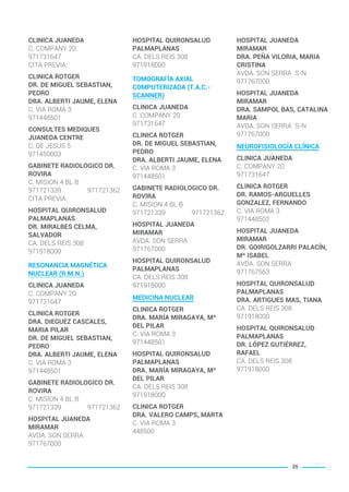 CLINICA JUANEDA
C. COMPANY 20
971731647
CITA PREVIA.
CLINICA ROTGER
DR. DE MIGUEL SEBASTIAN,
PEDRO
DRA. ALBERTI JAUME, ELENA
C. VIA ROMA 3
971448501
CONSULTES MEDIQUES
JUANEDA CENTRE
C. DE JESUS 5
971450003
GABINETE RADIOLOGICO DR.
ROVIRA
C. MISION 4 BL B
971721339 971721362
CITA PREVIA.
HOSPITAL QUIRONSALUD
PALMAPLANAS
DR. MIRALBES CELMA,
SALVADOR
CA. DELS REIS 308
971918000
RESONANCIA MAGNÉTICA
NUCLEAR (R.M.N.)
CLINICA JUANEDA
C. COMPANY 20
971731647
CLINICA ROTGER
DRA. DIEGUEZ CASCALES,
MARIA PILAR
DR. DE MIGUEL SEBASTIAN,
PEDRO
DRA. ALBERTI JAUME, ELENA
C. VIA ROMA 3
971448501
GABINETE RADIOLOGICO DR.
ROVIRA
C. MISION 4 BL B
971721339 971721362
HOSPITAL JUANEDA
MIRAMAR
AVDA. SON SERRA
971767000
HOSPITAL QUIRONSALUD
PALMAPLANAS
CA. DELS REIS 308
971918000
TOMOGRAFÍA AXIAL
COMPUTERIZADA (T.A.C.-
SCANNER)
CLINICA JUANEDA
C. COMPANY 20
971731647
CLINICA ROTGER
DR. DE MIGUEL SEBASTIAN,
PEDRO
DRA. ALBERTI JAUME, ELENA
C. VIA ROMA 3
971448501
GABINETE RADIOLOGICO DR.
ROVIRA
C. MISION 4 BL B
971721339 971721362
HOSPITAL JUANEDA
MIRAMAR
AVDA. SON SERRA
971767000
HOSPITAL QUIRONSALUD
PALMAPLANAS
CA. DELS REIS 308
971918000
MEDICINA NUCLEAR
CLINICA ROTGER
DRA. MARÍA MIRAGAYA, Mª
DEL PILAR
C. VIA ROMA 3
971448501
HOSPITAL QUIRONSALUD
PALMAPLANAS
DRA. MARÍA MIRAGAYA, Mª
DEL PILAR
CA. DELS REIS 308
971918000
CLINICA ROTGER
DRA. VALERO CAMPS, MARTA
C. VIA ROMA 3
448500
HOSPITAL JUANEDA
MIRAMAR
DRA. PEÑA VILORIA, MARIA
CRISTINA
AVDA. SON SERRA S-N
971767000
HOSPITAL JUANEDA
MIRAMAR
DRA. SAMPOL BAS, CATALINA
MARIA
AVDA. SON SERRA S-N
971767000
NEUROFISIOLOGÍA CLÍNICA
CLINICA JUANEDA
C. COMPANY 20
971731647
CLINICA ROTGER
DR. RAMOS-ARGUELLES
GONZALEZ, FERNANDO
C. VIA ROMA 3
971448502
HOSPITAL JUANEDA
MIRAMAR
DR. GOIRIGOLZARRI PALACÍN,
Mª ISABEL
AVDA. SON SERRA
971767563
HOSPITAL QUIRONSALUD
PALMAPLANAS
DRA. ARTIGUES MAS, TIANA
CA. DELS REIS 308
971918000
HOSPITAL QUIRONSALUD
PALMAPLANAS
DR. LÓPEZ GUTIÉRREZ,
RAFAEL
CA. DELS REIS 308
971918000
35
BALEARES BASIC_GO.qxp 8/12/15 13:32 Página 35
 