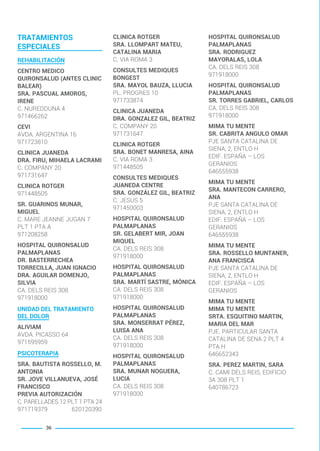 TRATAMIENTOS
ESPECIALES
REHABILITACIÓN
CENTRO MEDICO
QUIRONSALUD (ANTES CLINIC
BALEAR)
SRA. PASCUAL AMOROS,
IRENE
C. NUREDDUNA 4
971466262
CEVI
AVDA. ARGENTINA 16
971723810
CLINICA JUANEDA
DRA. FIRU, MIHAELA LACRAMI
C. COMPANY 20
971731647
CLINICA ROTGER
971448505
SR. GUARINOS MUNAR,
MIGUEL
C. MARE JEANNE JUGAN 7
PLT 1 PTA A
971208258
HOSPITAL QUIRONSALUD
PALMAPLANAS
DR. BASTERRECHEA
TORRECILLA, JUAN IGNACIO
DRA. AGUILAR DOMENJO,
SILVIA
CA. DELS REIS 308
971918000
UNIDAD DEL TRATAMIENTO
DEL DOLOR
ALIVIAM
AVDA. PICASSO 64
971595959
PSICOTERAPIA
SRA. BAUTISTA ROSSELLO, M.
ANTONIA
SR. JOVE VILLANUEVA, JOSÉ
FRANCISCO
PREVIA AUTORIZACIÓN
C. PARELLADES 12 PLT 1 PTA 24
971719379 620120390
CLINICA ROTGER
SRA. LLOMPART MATEU,
CATALINA MARIA
C. VIA ROMA 3
CONSULTES MEDIQUES
BONGEST
SRA. MAYOL BAUZA, LLUCIA
PL. PROGRES 10
971733874
CLINICA JUANEDA
DRA. GONZALEZ GIL, BEATRIZ
C. COMPANY 20
971731647
CLINICA ROTGER
SRA. BONET MANRESA, AINA
C. VIA ROMA 3
971448505
CONSULTES MEDIQUES
JUANEDA CENTRE
SRA. GONZÁLEZ GIL, BEATRIZ
C. JESUS 5
971450003
HOSPITAL QUIRONSALUD
PALMAPLANAS
SR. GELABERT MIR, JOAN
MIQUEL
CA. DELS REIS 308
971918000
HOSPITAL QUIRONSALUD
PALMAPLANAS
SRA. MARTÍ SASTRE, MÓNICA
CA. DELS REIS 308
971918000
HOSPITAL QUIRONSALUD
PALMAPLANAS
SRA. MONSERRAT PÉREZ,
LUISA ANA
CA. DELS REIS 308
971918000
HOSPITAL QUIRONSALUD
PALMAPLANAS
SRA. MUNAR NOGUERA,
LUCIA
CA. DELS REIS 308
971918000
HOSPITAL QUIRONSALUD
PALMAPLANAS
SRA. RODRIGUEZ
MAYORALAS, LOLA
CA. DELS REIS 308
971918000
HOSPITAL QUIRONSALUD
PALMAPLANAS
SR. TORRES GABRIEL, CARLOS
CA. DELS REIS 308
971918000
MIMA TU MENTE
SR. CABRITA ANGULO OMAR
PJE SANTA CATALINA DE
SIENA, 2, ENTLO H
EDIF. ESPAÑA – LOS
GERANIOS
646555938
MIMA TU MENTE
SRA. MANTECON CARRERO,
ANA
PJE SANTA CATALINA DE
SIENA, 2, ENTLO H
EDIF. ESPAÑA – LOS
GERANIOS
646555938
MIMA TU MENTE
SRA. ROSSELLO MUNTANER,
ANA FRANCISCA
PJE SANTA CATALINA DE
SIENA, 2, ENTLO H
EDIF. ESPAÑA – LOS
GERANIOS
MIMA TU MENTE
MIMA TU MENTE
SRTA. ESQUITINO MARTIN,
MARIA DEL MAR
PJE. PARTICULAR SANTA
CATALINA DE SENA 2 PLT 4
PTA H
646652343
SRA. PEREZ MARTIN, SARA
C. CAMI DELS REIS, EDIFICIO
3A 308 PLT 1
640786723
36
BALEARES BASIC_GO.qxp 8/12/15 13:32 Página 36
 