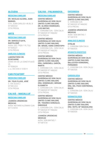 ALCUDIA
MEDICINA FAMILIAR
DR. NICOLAU ALSINA, JUAN
MANUEL
CTA. JUAN CARLOS I 46 BL B
971892222
CITA PREVIA
ARTÀ
MEDICINA FAMILIAR
DR. BARCELÓ GAYA,
BARTOLOMÉ
AVDA. DES TREN 1 PLT BJ
971835221
CITA PREVIA
ANÁLISIS CLÍNICOS
LABORATORIO DR.
ECHEVARNE
GRAN VÍA DE LA CONSTITUCIÓ
25
971836524
L a J DE 8:30 A 10:00 H
CAN PICAFORT
MEDICINA FAMILIAR
DR. TOUS FLUXÁ, JOSÉ
C. VÍA SUIZA 2
971851414
CITA PREVIA
CALVIÁ - MAGALLUF
MEDICINA FAMILIAR
JUANEDA URGENCIAS
MEDICAS
AVDA. NOTARIO ALEMANY S/N
971131818
CALVIA - PALMANOVA
MEDICINA FAMILIAR
CENTRO MÉDICO
QUIRÓNSALUD SON CALIU
(ANTES CLINIC BALEAR)
DR. ALONSO RODRIGUEZ,
LUIS MATIAS
C. CORDOBA S/N - SON CALIU
971682020 971466262
CITA PREVIA
CENTRO MÉDICO
QUIRÓNSALUD SON CALIU
(ANTES CLINIC BALEAR)
DR. BRODE, HANS CHRISTOPH
C. CORDOBA S/N - SON CALIU
971682020 971466262
CITA PREVIA.
CENTRO MÉDICO
QUIRÓNSALUD SON CALIU
(ANTES CLINIC BALEAR)
DRA. CARBONELL GARCÍA,
MARTA
C. CORDOBA S/N - SON CALIU
971682020 971466262
CITA PREVIA.
CENTRO MÉDICO
QUIRÓNSALUD SON CALIU
(ANTES CLINIC BALEAR)
DRA. DOMINGUEZ, MIRIAM
ELISABETH
C. CORDOBA S/N - SON CALIU
971682020 971466262
CITA PREVIA.
CENTRO MÉDICO
QUIRÓNSALUD SON CALIU
(ANTES CLINIC BALEAR)
DR. TOGORES GONZÁLEZ,
ENRIOQUE
C. CORDOBA S/N - SON CALIU
971682020 971466262
CITA PREVIA
JUANEDA URGENCIAS
MEDICAS
AVDA. SON MATIAS 1
971681518
ENFERMERIA
CENTRO MÉDICO
QUIRÓNSALUD SON CALIU
(ANTES CLINIC BALEAR)
C. CORDOBA S/N
971682020 971466262
CITA PREVIA.
JUANEDA URGENCIAS
MEDICAS
AVDA. SON MATIAS 1
971681518
ANALISIS CLINICOS
SYNLAB
C. CORDOBA SON CALIU
971682020
APARATO DIGESTIVO
CENTRO MÉDICO
QUIRÓNSALUD SON CALIU
(ANTES CLINIC BALEAR)
BALLESTER FERRERIRO,
FERNANDO
C. CORDOBA S/N -SON CALIU
971682020
CARDIOLOGIA
CENTRO MÉDICO
QUIRÓNSALUD SON CALIU
(ANTES CLINIC BALEAR)
DRA. DEL POZO CONTRERAS,
ROCÍO
C. CORDOBA S/N -SON CALIU
971682020
DERMATOLOGIA
CENTRO MÉDICO
QUIRÓNSALUD SON CALIU
(ANTES CLINIC BALEAR)
DRA. ROTH, Mª MAGDALENA
C. CORDOBA S/N -SON CALIU
971682020
39
BALEARES BASIC_GO.qxp 8/12/15 13:32 Página 39
 