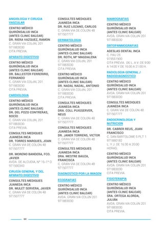 ANGIOLOGIA Y CIRUGIA
VASCULAR
CENTRO MÉDICO
QUIRÓNSALUD INCA
(ANTES CLINIC BALEAR)
DR. RIERA VAZQUEZ, RAMON
C. GRAN VíA COLóN, 201
971883030
CITA PREVIA.
APARATO DIGESTIVO
CENTRO MÉDICO
QUIRÓNSALUD INCA
(ANTES CLINIC BALEAR)
DR. BALLESTER FERRERIRO,
FERNANDO
C. GRAN VíA COLóN, 201
971883030
CITA PREVIA.
CARDIOLOGIA
CENTRO MÉDICO
QUIRÓNSALUD INCA
(ANTES CLINIC BALEAR)
DR. DEL POZO CONTRERAS,
ROCÍO
C. GRAN VíA COLóN, 201
971883030
CITA PREVIA.
CONSULTES MEDIQUES
JUANEDA INCA
DR. TORRES MARQUES, JOAN
C. GRAN VIA DE COLON 48
971507777
DR. MORENO BANDERA, FCO.
JAVIER
AVDA. DE ALCUDIA, Nº 16-1º D
971500343
CIRUGÍA GENERAL Y DEL
APARATO DIGESTIVO
CONSULTES MEDIQUES
JUANEDA INCA
DR. MULET SERVERA, JAVIER
C. GRAN VIA DE COLON 48
971507777
CONSULTES MEDIQUES
JUANEDA INCA
DR. RUIZ LOZANO, CARLOS
C. GRAN VIA DE COLON 48
971507777
DERMATOLOGIA
CENTRO MÉDICO
QUIRÓNSALUD INCA
(ANTES CLINIC BALEAR)
DR. ROTH, Mª MAGDALENA
C. GRAN VíA COLóN, 201
971883030
CITA PREVIA.
CENTRO MÉDICO
QUIRÓNSALUD INCA
(ANTES CLINIC BALEAR)
DR. NADAL NADAL, ANTONIO
C. GRAN VíA COLóN, 201
971883030
CITA PREVIA.
CONSULTES MEDIQUES
JUANEDA INCA
DRA. COLL PUIGSERVER,
NEUS
C. GRAN VIA DE COLON 48
971507777
CONSULTES MEDIQUES
JUANEDA INCA
DR. JANER TORRENS, VICTOR
C. GRAN VIA DE COLON 48
971507777
CONSULTES MEDIQUES
JUANEDA INCA
DRA. MESTRE BAUZA,
FRANCISCA
C. GRAN VIA DE COLON 48
971507777
DIAGNOSTICO POR LA IMAGEN
ECOGRAFIAS
CENTRO MÉDICO
QUIRÓNSALUD INCA
(ANTES CLINIC BALEAR)
AVDA. GRAN VíA COLóN 201
971883030
MAMOGRAFIAS
CENTRO MÉDICO
QUIRÓNSALUD INCA
(ANTES CLINIC BALEAR)
AVDA. GRAN VíA COLóN 201
971883030
ORTOPANMOGRAFIAS
ADESLAS DENTAL INCA
C. PAU 25
919551900
CITA PREVIA. DE L. A V. DE 9:00
A 14:00 Y DE 16:00 A 21:00 H.
RADIOLOGIA GENERAL /
RADIODIAGNOSTICO
CENTRO MÉDICO
QUIRÓNSALUD INCA
(ANTES CLINIC BALEAR)
AVDA. GRAN VíA COLóN 201
971883030
CONSULTES MEDIQUES
JUANEDA INCA
C. GRAN VIA DE COLON 48
971507777
ENDOCRINOLOGIA Y
NUTRICION
DR. CABRER REUS, JUAN
FRANCISCO
C. SAN BARTOLOME 5 PLT 1
971880182
L. Y J. DE 16:30 A 20:00
HORAS.
CENTRO MÉDICO
QUIRÓNSALUD INCA
(ANTES CLINIC BALEAR)
AVDA. GRAN VíA COLóN 201
971883030
CITA PREVIA.
FISIOTERAPIA
CENTRO MÉDICO
QUIRÓNSALUD INCA
(ANTES CLINIC BALEAR)
SRA. ORTEGA ALORDA,
JULIÁN
AVDA. GRAN VíA COLóN 201
971883030
CITA PREVIA.
44
BALEARES BASIC_GO.qxp 8/12/15 13:32 Página 44
 