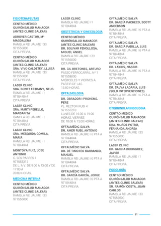 FISIOTERAPEUTAS
CENTRO MÉDICO
QUIRÓNSALUD MANACOR
(ANTES CLINIC BALEAR)
ADROVER CASTOR, Mª
MAGDALENA
RAMBLA REI JAUME I 33
971556000
CITA PREVIA.
CENTRO MÉDICO
QUIRÓNSALUD MANACOR
(ANTES CLINIC BALEAR)
SRA. VIVO CALDETEY, LLUISA
RAMBLA REI JAUME I 33
971556000
CITA PREVIA
LASER CLINIC
SRA. BONET ESTRANY, NEUS
RAMBLA REI JAUME I 1
971844844
CITA PREVIA
LASER CLINIC
SRA. MARTI PERELLO,
MARGARITA
RAMBLA REI JAUME I 1
971844844
CITA PREVIA
LASER CLINIC
SRA. MESQUIDA GOMILA,
MARIA
RAMBLA REI JAUME I 1
971844844
MONTOYA RUIZ, JOSE
ANTONIO
C. SES PARRES 4
971553313
DE L. A V. DE 9:00 A 13:00 Y DE
17:00 A
20:00 HORAS.
MEDICINA INTERNA
CENTRO MÉDICO
QUIRÓNSALUD MANACOR
(ANTES CLINIC BALEAR)
RAMBLA REI JAUME I 33
971556000
LASER CLINIC
RAMBLA REI JAUME I 1
971844844
OBSTETRICIA Y GINECOLOGIA
CENTRO MÉDICO
QUIRÓNSALUD MANACOR
(ANTES CLINIC BALEAR)
DR. BOLIVAR FENOLLOSA,
MIGUEL ANGEL
RAMBLA REI JAUME I 33
971556000
CITA PREVIA.
DR. GIL BRETONES, ARTURO
PASEO FERROCARRIL, Nº 1
971559000
MIÉRCOLES Y VIERNES A
PARTIR DE LAS
16:00 HORAS.
OFTALMOLOGIA
DR. OBRADOR I PROHENS,
PERE
PL. RECTOR RUBI 4
971550210
LUNES DE 16:30 A 19:00
HORAS. VIERNES
DE 10:00 A 13:00 HORAS.
OFTALMÉDIC SALVA
DR. AMER RUBÍ, ANTONIO
RAMBLA REI JAUME I 6 PTA A
971844844
CITA PREVIA.
OFTALMÉDIC SALVA
DR. DE TIMOTEO BARRANCO,
MANUEL
RAMBLA REI JAUME I 6 PTA A
971844844
CITA PREVIA.
OFTALMÉDIC SALVA
DR. GARCÍA GARCÍA, JORGE
RAMBLA REI JAUME I 6 PTA A
971844844
CITA PREVIA.
OFTALMÉDIC SALVA
DR. GARCÍA PACHECO, SCOTT
ANDERSON
RAMBLA REI JAUME I 6 PTA A
971844844
CITA PREVIA.
OFTALMÉDIC SALVA
DR. GARCÍA PADILLA, LUIS
RAMBLA REI JAUME I 6 PTA A
971844844
CITA PREVIA
OFTALMÉDIC SALVA
DR. LAKKIS, NASSIB
RAMBLA REI JAUME I 6 PTA A
971844844
CITA PREVIA.
OFTALMÉDIC SALVA
DR. SALVA LADARIA, LUIS
(SOLO INTERVENCIONES)
RAMBLA REI JAUME I 6 PTA A
971844844
CITA PREVIA.
OTORRINOLARINGOLOGIA
CENTRO MÉDICO
QUIRÓNSALUD MANACOR
(ANTES CLINIC BALEAR)
DRA. MUÑOZ POTRO,
FERNANDA ANDREA
RAMBLA REI JAUME I 33
971556000
CITA PREVIA.
LASER CLINIC
DR. GARCIA RODRíGUEZ,
JAVIER
RAMBLA REI JAUME I 1
971844844
CITA PREVIA.
PODOLOGÍA
CENTRO MÉDICO
QUIRÓNSALUD MANACOR
(ANTES CLINIC BALEAR)
SR. RAMÓN COSTA, JUAN
CARLOS
RAMBLA REI JAUME I 33
971556000
CITA PREVIA.
51
BALEARES BASIC_GO.qxp 8/12/15 13:32 Página 51
 