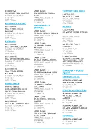 PODOACTIVA
SR. ROBLES ESTY, MARCELO
RAMBLA REI JAUME I 1
971844844
CITA PREVIA
PREPARACION AL PARTO
LASER CLINIC
SRA. ANABEL MESAS
LASERNA
RAMBLA REI JAUME I 1
971844844
CITA PREVIA.
PSICOLOGÍA
LASER CLINIC
SRA. MIR CIRER, ANTONIA
RAMBLA REI JAUME I 1
971844844
CITA PREVIA.
LASER CLINIC
SRA. SANCHEZ PRIETO, LIDIA
RAMBLA REI JAUME I 1
971844844
CITA PREVIA.
LASER CLINIC
SRA. TERUEL GARCÍA,
PATRICIA
RAMBLA REI JAUME I 1
971844844
CITA PREVIA.
REHABILITACION
CENTRO MÉDICO
QUIRÓNSALUD MANACOR
(ANTES CLINIC BALEAR)
RAMBLA REI JAUME I 33
971556000
CITA PREVIA.
LASER CLINIC
SRA. BONET ESTRANY, NEUS
RAMBLA REI JAUME I 1
971844844
CITA PREVIA
LASER CLINIC
SRA. MESQUIDA GOMILA,
MARIA
RAMBLA REI JAUME I 1
971844844
CITA PREVIA
TRAUMATOLOGIA Y
ORTOPEDIA
LASER CLINIC
DR. BRILL KREMER, WERNER
RAMBLA REI JAUME I 1
971844844
CITA PREVIA.
LASER CLINIC
DR. CORRAL MUNAR,
ANTONIO
RAMBLA REI JAUME I 1
971844844
CITA PREVIA.
LASER CLINIC
DR. RIUS DALMAU, MIGUEL
RAMBLA REI JAUME I 1
971844844
CITA PREVIA.
LASER CLINIC
DR. MARIMÓN JUAN, ISIDRE
RAMBLA REI JAUME I 1
971844844
CITA PREVIA.
LASER CLINIC
DR. MATEOS JIMÉNEZ,
GUILLERMO
RAMBLA REI JAUME I 1
971844844
CITA PREVIA.
LASER CLINIC
DR. DE MIGUEL HERRERO,
IGNACIO
RAMBLA REI JAUME I 1
971844844
CITA PREVIA.
LASER CLINIC
DRA. ESCUDER CAPAFONS,
MARIA CINTA
RAMBLA REI JAUME I 1
971844844
CITA PREVIA.
TRATAMIENTO DEL DOLOR
LASER CLINIC
DR. MARCELO MELI
RAMBLA REI JAUME I 1
971844844
CITA PREVIA
UROLOGIA
LASER CLINIC
DR. VICENS VICENS, ANTONIO
RAMBLA REI JAUME I 1
971844844
CITA PREVIA.
DR. TELLOLS CHULVI,
FRANCISCO
C. MAJOR 1 PLT 1
971552540
CITA PREVIA.
CENTRO MÉDICO
QUIRÓNSALUD MANACOR
(ANTES CLINIC BALEAR)
RAMBLA REI JAUME I 33
971556000
MANACOR – PORTO
CRISTO
MEDICINA FAMILIAR
HOSPITAL DE LLEVANT
DRA. WATHER, SIBYLLE
C. ESCAMARLA 6
971822400
PEDIATRIA Y PUERICULTURA
HOSPITAL DE LLEVANT
DR. MARCO LLITERAS,
ANTONIO
C. ESCAMARLA 6
971822400
HOSPITAL DE LLEVANT
DR. VERD VALLESPIR, SERGIO
C. ESCAMARLA 6
971822400
ENFERMERIA
HOSPITAL DE LLEVANT
C. ESCAMARLA 6
971822400
52
BALEARES BASIC_GO.qxp 8/12/15 13:32 Página 52
 