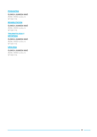 PSIQUIATRIA
CLINICA JUANEDA MAÓ
AVDA. VIVES LLULL 6
971351115
REHABILITACION
CLINICA JUANEDA MAÓ
AVDA. VIVES LLULL 6
971351115
TRAUMATOLOGIA Y
ORTOPEDIA
CLINICA JUANEDA MAÓ
AVDA. VIVES LLULL 6
971351115
UROLOGIA
CLINICA JUANEDA MAÓ
AVDA. VIVES LLULL 6
971351115
65
BALEARES BASIC_GO.qxp 8/12/15 13:32 Página 65
 