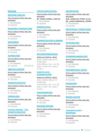 EIVISSA
MEDICINA FAMILIAR
POLICLINICA NTRA.SRA.DEL
ROSARIO
C. VIA ROMANA
971302354
PEDIATRÍA Y PUERICULTURA
POLICLINICA NTRA.SRA.DEL
ROSARIO
C. VIA ROMANA
971302354
ENFERMERÍA
POLICLINICA NTRA.SRA.DEL
ROSARIO
C. VIA ROMANA
971302354
ALERGOLOGÍA
POLICLINICA NTRA.SRA.DEL
ROSARIO
C. VIA ROMANA
971302354 971301916
ANÁLISIS CLÍNICOS
POLICLINICA NTRA.SRA.DEL
ROSARIO
C. VIA ROMANA
971302354
APARATO DIGESTIVO
POLICLINICA NTRA.SRA.DEL
ROSARIO
C. VIA ROMANA
971302354
CARDIOLOGÍA
POLICLINICA NTRA.SRA.DEL
ROSARIO
C. VIA ROMANA
971302354
CIRUGÍA GENERAL Y DEL
APARATO DIGESTIVO
POLICLINICA NTRA.SRA.DEL
ROSARIO
C. VIA ROMANA
971302354
CIRUGÍA MAXILOFACIAL
POLICLINICA NTRA.SRA.DEL
ROSARIO
DR. MIERA GOMEZ, CARLOS
C. VIA ROMANA
971302354
DERMATOLOGIA
POLICLINICA NTRA.SRA.DEL
ROSARIO
C. VIA ROMANA
971302354
DIAGNÓSTICO POR LA IMAGEN
POLICLINICA NTRA.SRA.DEL
ROSARIO
C. VIA ROMANA
971302354
ORTOPANTOMOGRAFÍAS
ADESLAS DENTAL IBIZA
AVDA. IGNASI WALLIS 57
919551900
CITA PREVIA. DE L. A V. DE
9:00 A 14:00 Y DE 16:00 A
21:00 H.
ODONTOLOGÍA -
ESTOMATOLOGÍA
ADESLAS DENTAL IBIZA
AVDA. IGNASI WALLIS 57
919551900
CITA PREVIA. DE L. A V. DE
9:00 A 14:00 Y DE 16:00 A
21:00 H.
FISIOTERAPEUTAS
POLICLINICA NTRA.SRA.DEL
ROSARIO
C. VIA ROMANA
971302354
MEDICINA INTERNA
POLICLINICA NTRA.SRA.DEL
ROSARIO
C. VIA ROMANA
971302354
NEUROCIRUGÍA
POLICLINICA NTRA.SRA.DEL
ROSARIO
DRA. GONZALEZ PEREZ, ELSA
DR. LLINAS AMENGUAL, PEDRO
C. VIA ROMANA
971302354
OBSTETRICIA Y GINECOLOGÍA
POLICLINICA NTRA.SRA.DEL
ROSARIO
C. VIA ROMANA
971302354
OFTALMOLOGÍA
POLICLINICA NTRA.SRA.DEL
ROSARIO
C. VIA ROMANA
971302354
OTORRINOLARINGOLOGÍA
POLICLINICA NTRA.SRA.DEL
ROSARIO
C. VIA ROMANA
971302354
PREPARACIÓN AL PARTO
POLICLINICA NTRA.SRA.DEL
ROSARIO
C. VIA ROMANA
971302354
PSIQUIATRÍA
POLICLINICA NTRA.SRA.DEL
ROSARIO
C. VIA ROMANA
971302354
REHABILITACIÓN
POLICLINICA NTRA.SRA.DEL
ROSARIO
C. VIA ROMANA
971302354
TRAUMATOLOGÍA Y
ORTOPEDIA
POLICLINICA NTRA.SRA.DEL
ROSARIO
C. VIA ROMANA
971302354
69
BALEARES BASIC_GO.qxp 8/12/15 13:32 Página 69
 