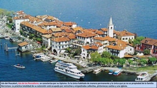 Isla dei Pescatori, isla de los Pescadores, se caracteriza por su tipismo. Es la única habitada de manera permanente y la única que ya no es propiedad de la familia
Borromeo. La práctica totalidad de su extensión está ocupada por estrechas y empedradas callecitas, pintorescas casitas y una iglesia.
 