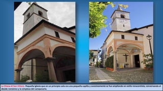 La Chiesa di San Vittore. Pequeña iglesia que en un principio sola era una pequeña capilla y sucesivamente se fue ampliando en estilo renacentista, conservando el
ábside románico y la simpleza del campanario.
 
