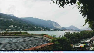 En el siglo VXI la isla Bella fue adquirida por una importante e influyente familia de Milán, la familia Borromeo.
 