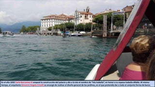 En el año 1632 Carlo Borromeo III empezó la construcción del palacio y dio a la isla el nombre de “Isla Isabella”, en honor a su esposa Isabella dÁdda. Al mismo
tiempo, el arquitecto Giovanni Angelo Crivelli se encargó de realizar el diseño general de los jardines, en el que pretendía dar a todo el conjunto forma de barco.
 