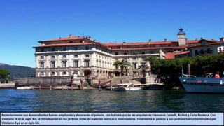 Posteriormente sus descendientes fueron ampliando y decorando el palacio, con los trabajos de los arquitectos Francesco Castelli, Richini y Carlo Fontana. Con
Vitaliano IX en el siglo XIX se introdujeron en los jardines miles de especies exóticas e invernaderos. Finalmente el palacio y sus jardines fueron terminados por
Vitaliano X ya en el siglo XX.
 