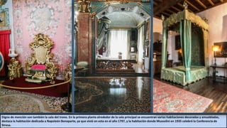 Digno de mención son también la sala del trono. En la primera planta alrededor de la sala principal se encuentran varias habitaciones decoradas y amuebladas,
destaca la habitación dedicada a Napoleón Bonaparte, ya que vivió en esta en el año 1797, y la habitación donde Mussolini en 1935 celebró la Conferencia de
Stresa.
 