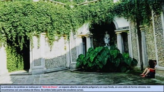 La entrada a los jardines se realiza por el “Atrio de Diana”, un espacio abierto con planta poligonal y en cuyo fondo, en una celda de forma cóncava, nos
encontramos con una estatua de Diana. De ambos lados parte dos escaleras curvas.
 
