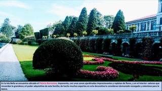En la Isla Bella se encuentra ubicado el Palacio Borromeo, imponente, con unas zonas ajardinadas impresionantes y repletas de flores, y en el interior: salones que
recuerdan la grandeza y el poder adquisitivo de esta familia; de hecho muchos expertos en arte decorativa lo consideran demasiado recargado y ostentoso para la
época.
 