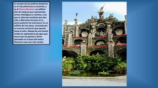 El corazón de los jardines botánicos
es el más pintoresco y conocido, y
es el Teatro Massimo: un edificio
alto de estatuas que representan
temas mitológicos y conchas, a las
que se alternan escaleras que dan
vida a diferentes terrazas en la
parte posterior de estructura. Es un
edificio de tres pisos, coronado por
un enorme unicornio que apunta
hacia el cielo. Debajo de una fuente
recibe las salpicaduras de agua que
hacen que las plantas y flores
plantadas en la base del teatro
Massimo sean aún más verdes.
 