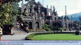 La familia Borromeo tiene una fortuna inenarrable desde el siglo XV, cuando compraron la primera isla de su archipiélago en el lago Maggiore, un lugar donde a las
cosas feas las mandan al peor círculo del infierno del Dante. A la familia Borromeo le pudo pasar como a otros ricachos cuya fortuna se va al diablo en la tercera
generación... salvo el caso de las familias reales.
 