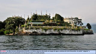 Isla Bella. Las diez terrazas sobrepuestas (el jardín a la italiana aparece decorado con juegos de agua y estatuas de Carlo Simonetta. Un jardín "colgante" o
escalonado en forma de pirámide en la terraza principal y un Jardín privado.
 
