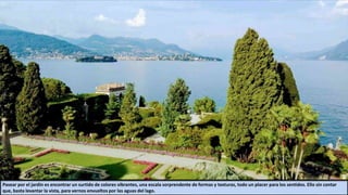 Pasear por el jardín es encontrar un surtido de colores vibrantes, una escala sorprendente de formas y texturas, todo un placer para los sentidos. Ello sin contar
que, basta levantar la vista, para vernos envueltos por las aguas del lago.
 