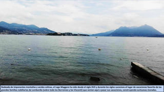 Rodeado de imponentes montañas y verdes colinas, el Lago Maggore ha sido desde el siglo XVII y durante los siglos sucesivos el lugar de vacaciones favorito de las
grandes familias nobiliarias de Lombardía (sobre todo los Borromeo y los Visconti) que venían aquí a pasar sus vacaciones, construyendo suntuosas moradas.
 