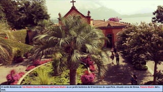 El Jardín Botánico de Isla Madre Giardini Botanici dell'Isola Madre es un jardín botánico de 8 hectáreas de superficie, situado cerca de Stresa. Palacio Madre del s.
XVII.
 