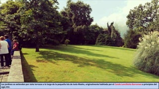 Los jardines se extienden por siete terrazas a lo largo de la pequeña isla de Isola Madre, originalmente habitada por el Conde Lancillotto Borromeo a principios del
siglo XVI.
 