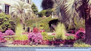 Los jardines fueron diseñados por el Conde Vitaliano Borromeo en estilo inglés a finales del siglo XVIII en el espacio que ocupaba un antiguo huerto de naranjos, y
desde entonces han permanecido sin grandes transformaciones.
 