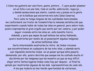 ¡¡ Como me gustaría ser escritora, poeta, pintora … !!, para poder plasmar en un folio o en una tela, todo el cariño, admiración, regocijo … y demás sensaciones que siento, cuando veo y pienso en la gente  y en la belleza que encierran mis ocho Islas Canarias. Pero como no tengo ninguna de las cualidades mencionadas, me conformaré con tratar de transmitirles la inmensa satisfacción que  experimento cuando hablo de todas las islas en general, pero sobre todo,  quiero expresarles el gran orgullo que siento por ser canaria, y por poder  seguir viviendo entre los míos en  esta bendita tierra. Además, y para que sepan de qué belleza les estoy hablando, quiero mostrarles por medio de un powerpoint algunas imágenes de estas bellísimas islas. Sería interminable mostrarles la ristra  de lindos rincones  que encontraríamos en cualquiera de las ocho islas, y además sería casi imposible meterlos todos  en un power porque éste pesaría demasiado; por ello, quiero decirles que aunque me ha costado mucho el decidirme por las imágenes que les muestro ya que es muy difícil  elegir entre tantos lugares lindos como hay por doquier,  al final he  optado por mostrarles algunas de las más  representativas de cada isla. A los que todavía no han tenido oportunidad de visitarnos,  invitarles desde aquí a que lo hagan, y estoy casi segura de que no saldrán  defraudados. 