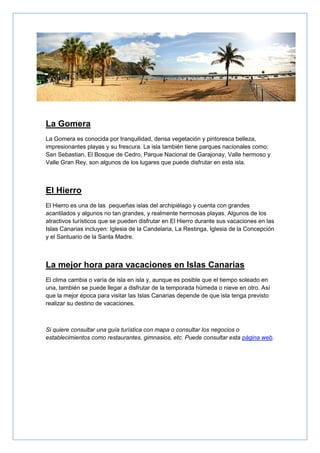 La Gomera
La Gomera es conocida por tranquilidad, densa vegetación y pintoresca belleza,
impresionantes playas y su frescura. La isla también tiene parques nacionales como:
San Sebastian, El Bosque de Cedro, Parque Nacional de Garajonay, Valle hermoso y
Valle Gran Rey, son algunos de los lugares que puede disfrutar en esta isla.
El Hierro
El Hierro es una de las pequeñas islas del archipiélago y cuenta con grandes
acantilados y algunos no tan grandes, y realmente hermosas playas. Algunos de los
atractivos turísticos que se pueden disfrutar en El Hierro durante sus vacaciones en las
Islas Canarias incluyen: Iglesia de la Candelaria, La Restinga, Iglesia de la Concepción
y el Santuario de la Santa Madre.
La mejor hora para vacaciones en Islas Canarias
El clima cambia o varía de isla en isla y, aunque es posible que el tiempo soleado en
una, también se puede llegar a disfrutar de la temporada húmeda o nieve en otro. Así
que la mejor época para visitar las Islas Canarias depende de que isla tenga previsto
realizar su destino de vacaciones.
Si quiere consultar una guía turística con mapa o consultar los negocios o
establecimientos como restaurantes, gimnasios, etc. Puede consultar esta página web.
 