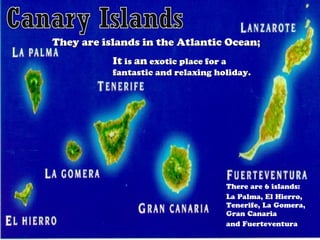 They are islands in the Atlantic Ocean;
It is an exotic place for a

fantastic and relaxing holiday.

There are 6 islands:
La Palma, El Hierro,
Tenerife, La Gomera,
Gran Canaria
and Fuerteventura

 