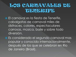  El carnaval es la fiesta de Tenerife,
cabalgatas de carnaval miles de
disfraces, colores, espectaculares
carrosas, música, baile y sobre todo
diversión.
 Es considerado el segundo carnaval mas
popular y conocido internacionalmente,
después de los que se celebran en Rio
de Janeiro (Brasil).
 