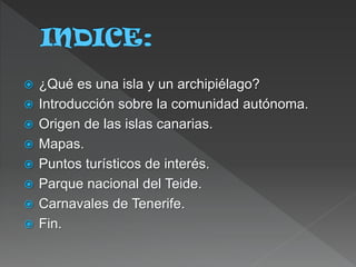 ¿Qué es una isla y un archipiélago?
 Introducción sobre la comunidad autónoma.
 Origen de las islas canarias.
 Mapas.
 Puntos turísticos de interés.
 Parque nacional del Teide.
 Carnavales de Tenerife.
 Fin.
 
