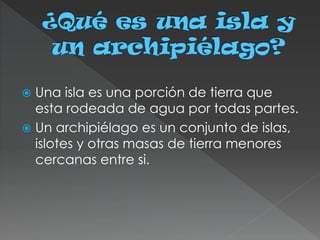  Una isla es una porción de tierra que
esta rodeada de agua por todas partes.
 Un archipiélago es un conjunto de islas,
islotes y otras masas de tierra menores
cercanas entre si.
 