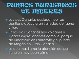  Las Islas Canarias destacan por sus
bonitas playas y gran variedad de fauna
y flora.
 En las Islas Canarias hay volcanes y
lugares impresionantes como: el parque
de Timanfalla en Lanzarote y el puerto
de Mogán en Gran Canaria.
 Lo que mas llama la atención es que
tiene un muy buen clima.
 