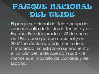  El parque nacional del Teide ocupa la
zona mas alta de la isla de Tenerife y de
España. Fue declarado el 22 de enero
de 1954 como parque nacional y en
2007 fue declarado patrimonio de la
humanidad. En esta zona se encuentra
el volcán del Teide que con sus 3.718
metros es el mas alto de Canarias y de
España.
 