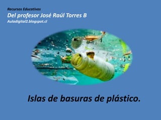 Recursos Educativos
Del profesor José Raúl Torres B
Auladigital2.blogspot.cl
Islas de basuras de plástico.
 