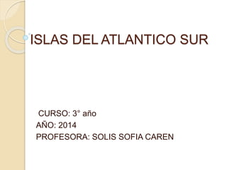 ISLAS DEL ATLANTICO SUR 
CURSO: 3° año 
AÑO: 2014 
PROFESORA: SOLIS SOFIA CAREN 
 