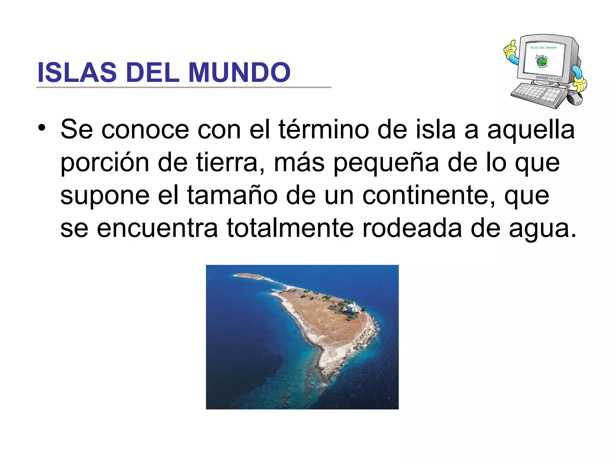 ISLAS DEL MUNDO
• Se conoce con el término de isla a aquella
porción de tierra, más pequeña de lo que
supone el tamaño de un continente, que
se encuentra totalmente rodeada de agua.