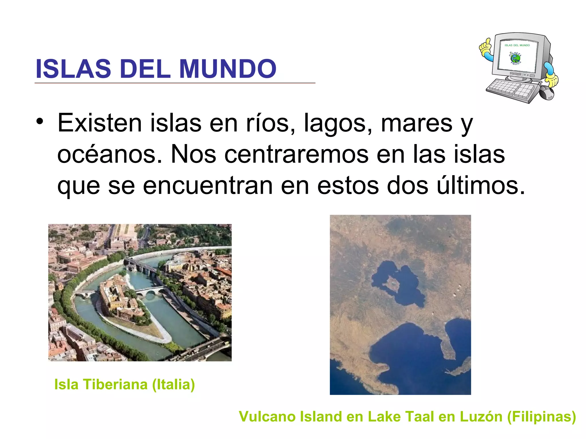 ISLAS DEL MUNDO
• Existen islas en ríos, lagos, mares y
océanos. Nos centraremos en las islas
que se encuentran en estos dos últimos.
Isla Tiberiana (Italia)
Vulcano Island en Lake Taal en Luzón (Filipinas)