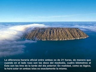 La diferencia horaria oficial entre ambas es de 21 horas, de manera que
cuando en el lado ruso son las doce del mediodía, cuatro kilómetros al
Este son las tres de la tarde del día anterior. En realidad, como es lógico,
la hora solar en ambas islas es exactamente la misma.
 