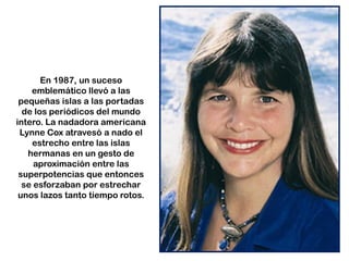 En 1987, un suceso
emblemático llevó a las
pequeñas islas a las portadas
de los periódicos del mundo
intero. La nadadora americana
Lynne Cox atravesó a nado el
estrecho entre las islas
hermanas en un gesto de
aproximación entre las
superpotencias que entonces
se esforzaban por estrechar
unos lazos tanto tiempo rotos.
 