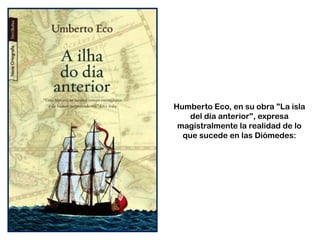 Humberto Eco, en su obra "La isla
del día anterior", expresa
magistralmente la realidad de lo
que sucede en las Diómedes:
 