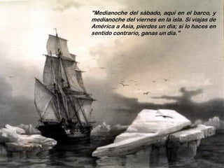 "Medianoche del sábado, aquí en el barco, y
medianoche del viernes en la isla. Sí viajas de
América a Asia, pierdes un día; si lo haces en
sentido contrario, ganas un día."
 