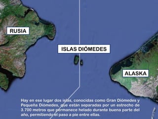 Hay en ese lugar dos islas, conocidas como Gran Diómedes y
Pequeña Diómedes, que están separadas por un estrecho de
3.700 metros que permanece helado durante buena parte del
año, permitiendo el paso a pie entre ellas.
RUSIA
ISLAS DIÓMEDES
ALASKA
 