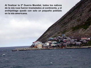 Al finalizar la 2ª Guerra Mundial, todos los nativos
de la isla rusa fueron trasladados al continente, y el
archipiélago quedó con solo un pequeño poblado
en la isla americana.
 