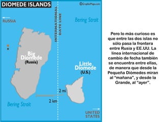 Pero lo más curioso es
que entre las dos islas no
sólo pasa la frontera
entre Rusia y EE.UU. La
línea internacional de
cambio de fecha también
se encuentra entre ellas,
de manera que desde la
Pequeña Diómedes miran
al “mañana”, y desde la
Grande, al “ayer”.
 